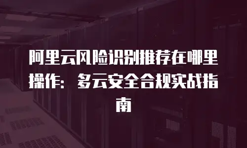 阿里云风险识别推荐在哪里操作：多云安全合规实战指南