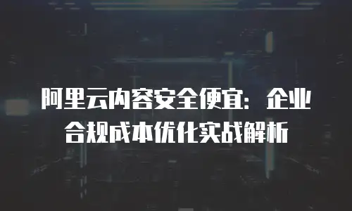 阿里云内容安全便宜：企业合规成本优化实战解析