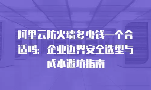 阿里云防火墙多少钱一个合适吗：企业边界安全选型与成本避坑指南