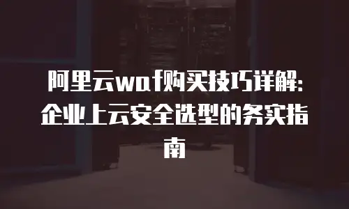 阿里云waf购买技巧详解：企业上云安全选型的务实指南