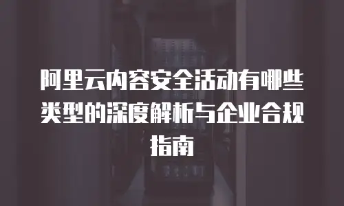 阿里云内容安全活动有哪些类型的深度解析与企业合规指南