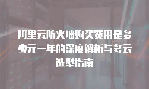 阿里云防火墙购买费用是多少元一年的深度解析与多云选型指南