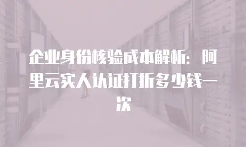 企业身份核验成本解析：阿里云实人认证打折多少钱一次