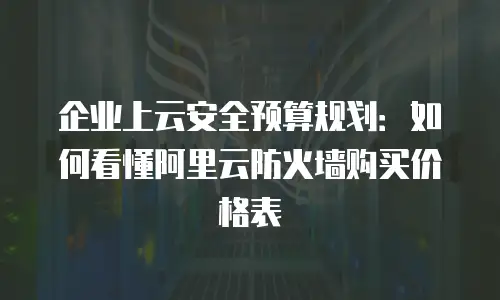 企业上云安全预算规划：如何看懂阿里云防火墙购买价格表