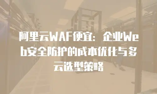 阿里云WAF便宜：企业Web安全防护的成本优化与多云选型策略