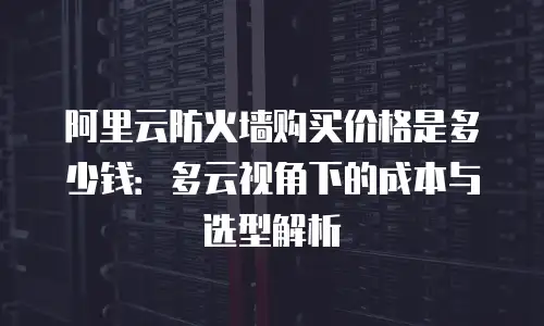 阿里云防火墙购买价格是多少钱：多云视角下的成本与选型解析