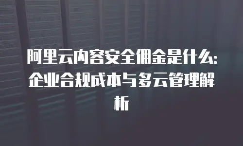 阿里云内容安全佣金是什么：企业合规成本与多云管理解析