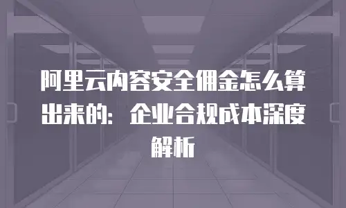 阿里云内容安全佣金怎么算出来的：企业合规成本深度解析