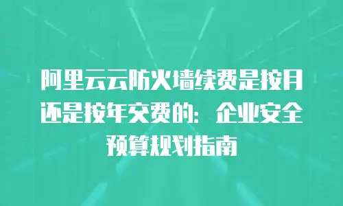 阿里云云防火墙续费是按月还是按年交费的：企业安全预算规划指南