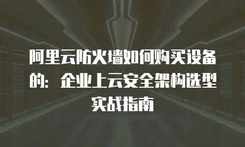 阿里云防火墙如何购买设备的：企业上云安全架构选型实战指南