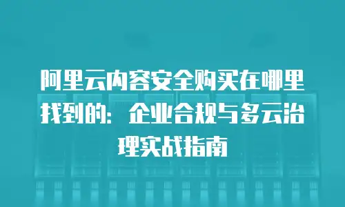 阿里云内容安全购买在哪里找到的：企业合规与多云治理实战指南