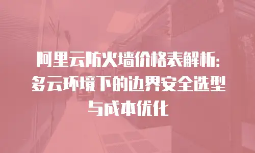 阿里云防火墙价格表解析：多云环境下的边界安全选型与成本优化