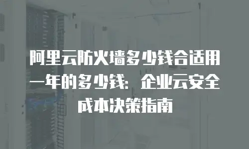 阿里云防火墙多少钱合适用一年的多少钱：企业云安全成本决策指南