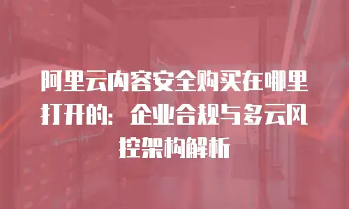 阿里云内容安全购买在哪里打开的：企业合规与多云风控架构解析