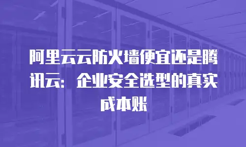 阿里云云防火墙便宜还是腾讯云：企业安全选型的真实成本账