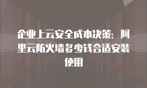 企业上云安全成本决策：阿里云防火墙多少钱合适安装使用