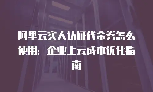 阿里云实人认证代金券怎么使用：企业上云成本优化指南