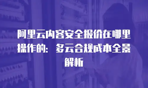 阿里云内容安全报价在哪里操作的：多云合规成本全景解析