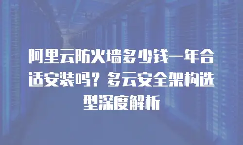 阿里云防火墙多少钱一年合适安装吗？多云安全架构选型深度解析