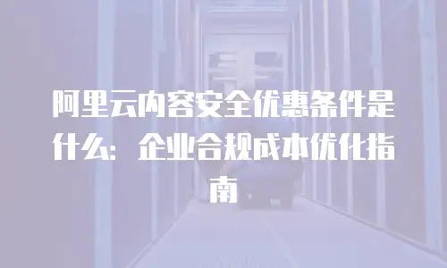 阿里云内容安全优惠条件是什么：企业合规成本优化指南