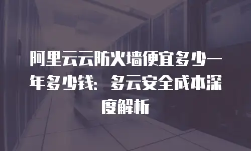 阿里云云防火墙便宜多少一年多少钱：多云安全成本深度解析