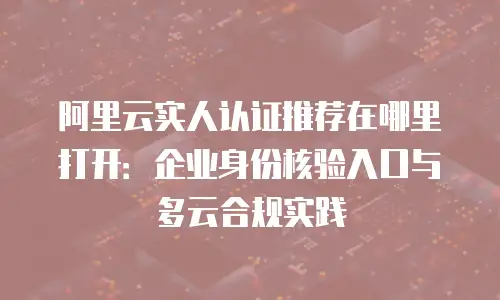 阿里云实人认证推荐在哪里打开：企业身份核验入口与多云合规实践