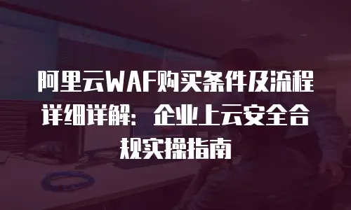 阿里云WAF购买条件及流程详细详解：企业上云安全合规实操指南