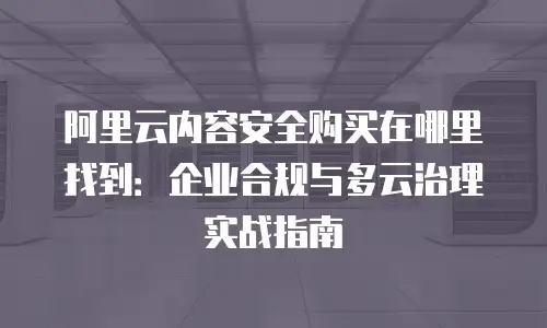阿里云内容安全购买在哪里找到：企业合规与多云治理实战指南