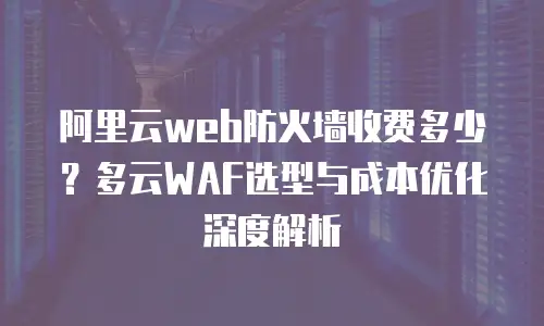 阿里云web防火墙收费多少？多云WAF选型与成本优化深度解析