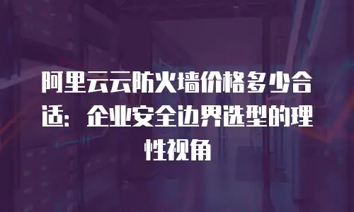 阿里云云防火墙价格多少合适：企业安全边界选型的理性视角