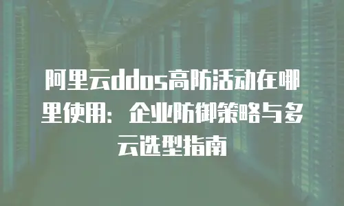 阿里云ddos高防活动在哪里使用：企业防御策略与多云选型指南