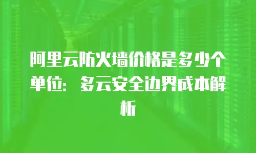 阿里云防火墙价格是多少个单位：多云安全边界成本解析