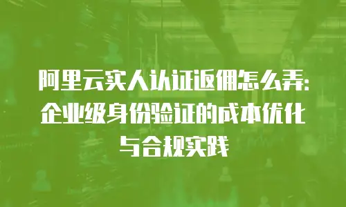 阿里云实人认证返佣怎么弄：企业级身份验证的成本优化与合规实践