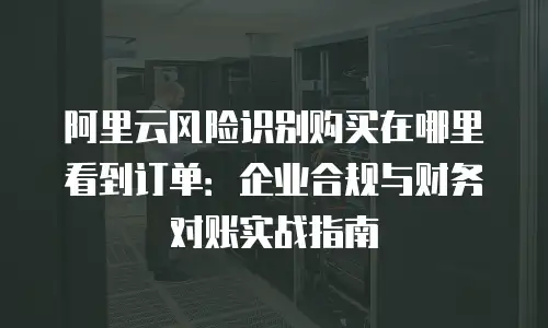 阿里云风险识别购买在哪里看到订单：企业合规与财务对账实战指南