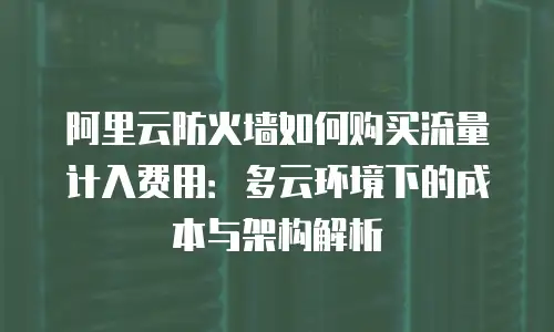 阿里云防火墙如何购买流量计入费用：多云环境下的成本与架构解析