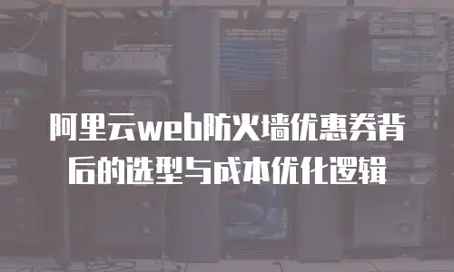 阿里云web防火墙优惠券背后的选型与成本优化逻辑