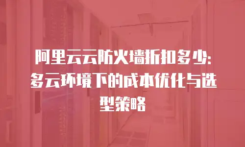 阿里云云防火墙折扣多少：多云环境下的成本优化与选型策略