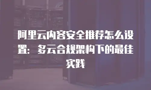 阿里云内容安全推荐怎么设置：多云合规架构下的最佳实践