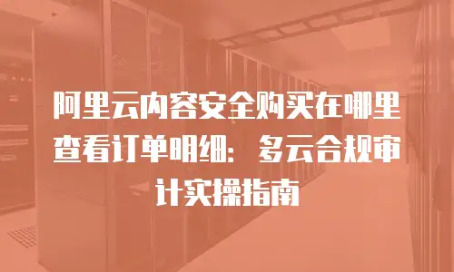 阿里云内容安全购买在哪里查看订单明细：多云合规审计实操指南