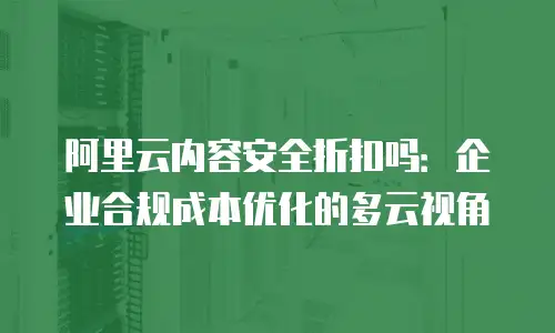 阿里云内容安全折扣吗：企业合规成本优化的多云视角