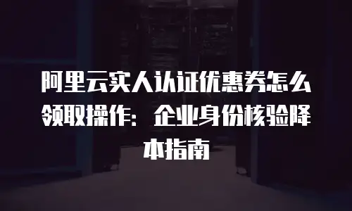 阿里云实人认证优惠券怎么领取操作：企业身份核验降本指南