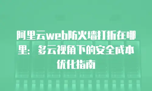 阿里云web防火墙打折在哪里：多云视角下的安全成本优化指南