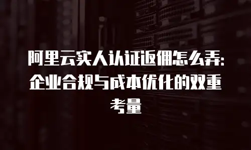 阿里云实人认证返佣怎么弄：企业合规与成本优化的双重考量