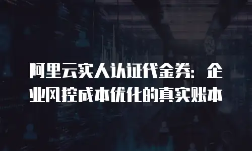 阿里云实人认证代金券：企业风控成本优化的真实账本