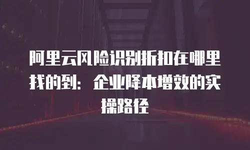 阿里云风险识别折扣在哪里找的到：企业降本增效的实操路径