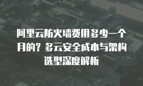 阿里云防火墙费用多少一个月的？多云安全成本与架构选型深度解析