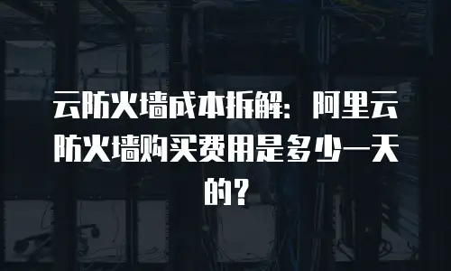 云防火墙成本拆解：阿里云防火墙购买费用是多少一天的？