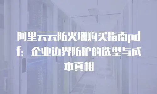 阿里云云防火墙购买指南pdf：企业边界防护的选型与成本真相