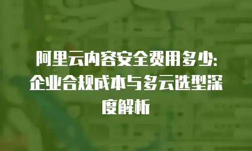 阿里云内容安全费用多少：企业合规成本与多云选型深度解析