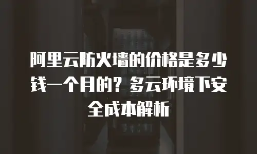 阿里云防火墙的价格是多少钱一个月的？多云环境下安全成本解析